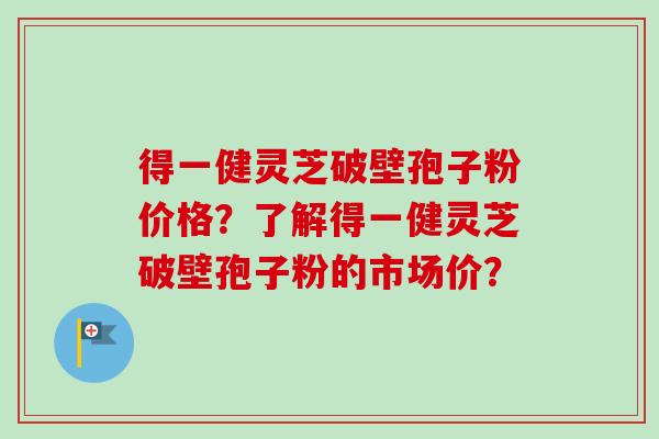 得一健灵芝破壁孢子粉价格？了解得一健灵芝破壁孢子粉的市场价？