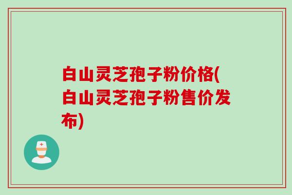 白山灵芝孢子粉价格(白山灵芝孢子粉售价发布)