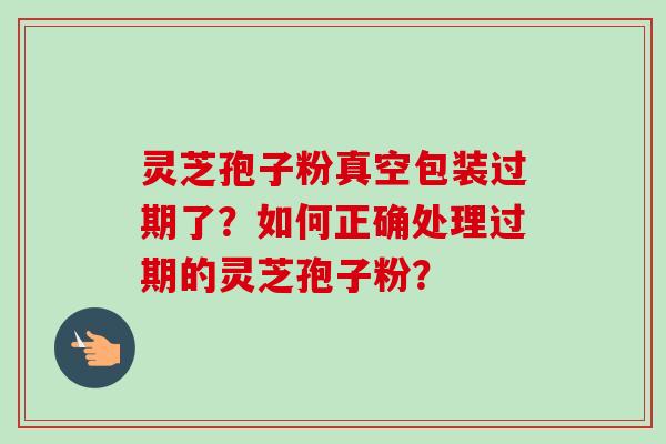 灵芝孢子粉真空包装过期了?如何正确处理过期的灵芝孢子粉?
