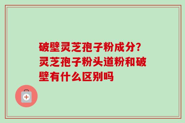 破壁灵芝孢子粉成分?灵芝孢子粉头道粉和破壁有什么区别吗