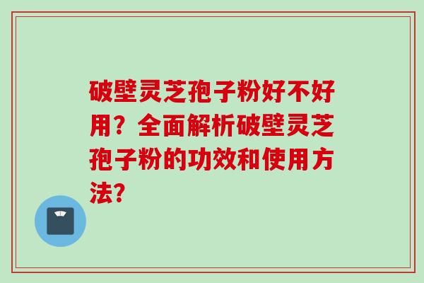 破壁灵芝孢子粉好不好用？全面解析破壁灵芝孢子粉的功效和使用方法？