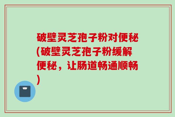 破壁灵芝孢子粉对便秘(破壁灵芝孢子粉缓解便秘，让肠道畅通顺畅)