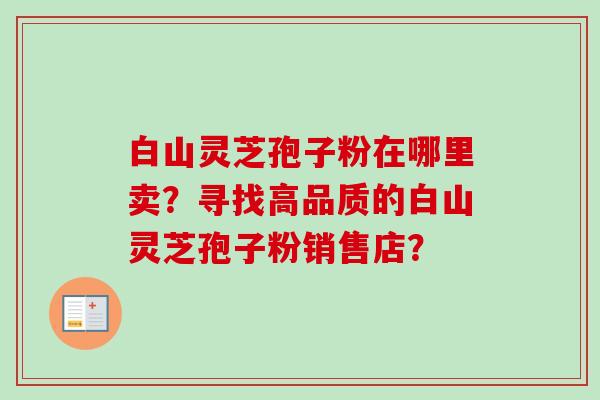 白山灵芝孢子粉在哪里卖？寻找高品质的白山灵芝孢子粉销售店？
