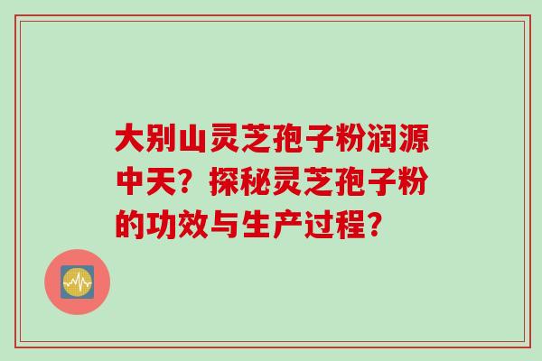 大别山灵芝孢子粉润源中天？探秘灵芝孢子粉的功效与生产过程？