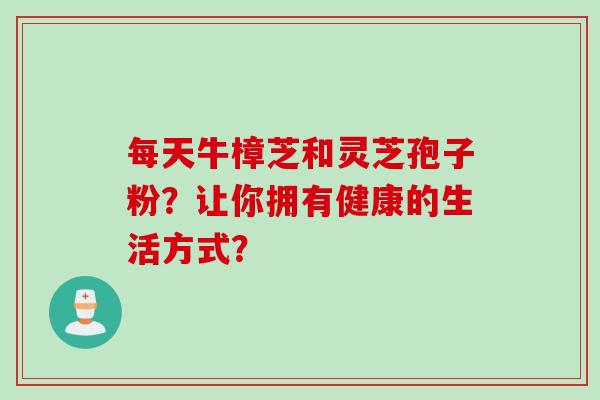每天牛樟芝和灵芝孢子粉？让你拥有健康的生活方式？