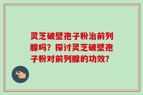 灵芝破壁孢子粉治前列腺吗?探讨灵芝破壁孢子粉对前列腺的功效?