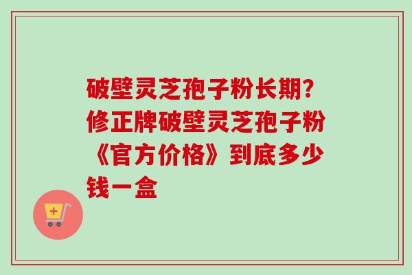 破壁灵芝孢子粉长期？修正牌破壁灵芝孢子粉《官方价格》到底多少钱一盒