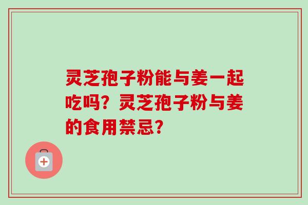 灵芝孢子粉能与姜一起吃吗?灵芝孢子粉与姜的食用禁忌?