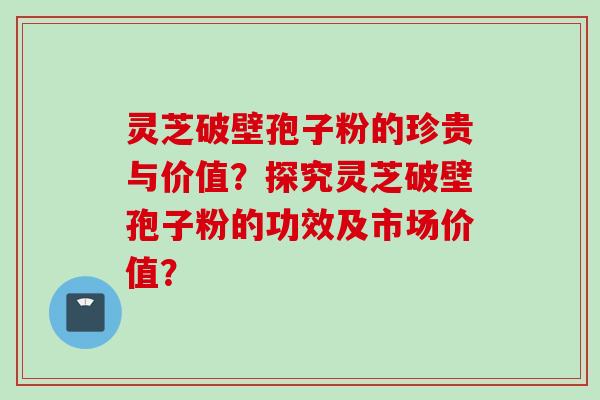 灵芝破壁孢子粉的珍贵与价值？探究灵芝破壁孢子粉的功效及市场价值？