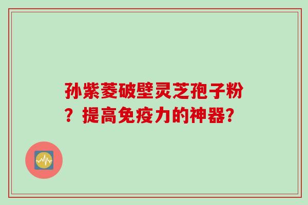 孙紫菱破壁灵芝孢子粉？提高免疫力的神器？