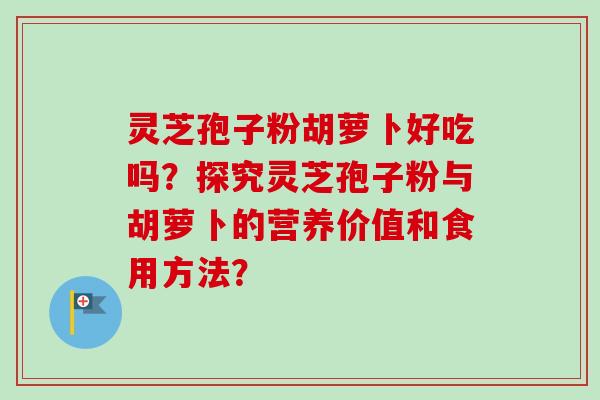 灵芝孢子粉胡萝卜好吃吗？探究灵芝孢子粉与胡萝卜的营养价值和食用方法？