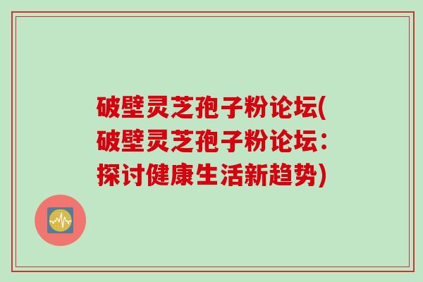 破壁灵芝孢子粉论坛(破壁灵芝孢子粉论坛：探讨健康生活新趋势)