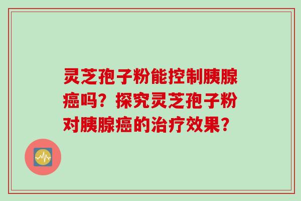 灵芝孢子粉能控制胰腺癌吗？探究灵芝孢子粉对胰腺癌的治疗效果？