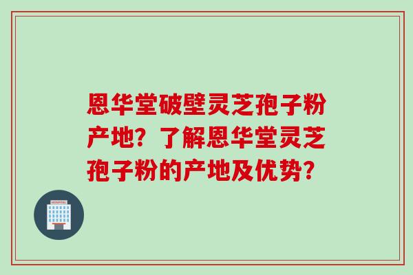 恩华堂破壁灵芝孢子粉产地？了解恩华堂灵芝孢子粉的产地及优势？