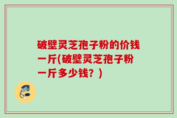 破壁灵芝孢子粉的价钱一斤(破壁灵芝孢子粉一斤多少钱？)