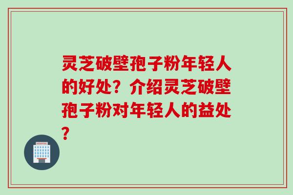 灵芝破壁孢子粉年轻人的好处?介绍灵芝破壁孢子粉对年轻人的益处?