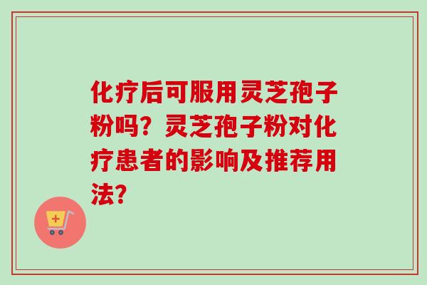 化疗后可服用灵芝孢子粉吗？灵芝孢子粉对化疗患者的影响及推荐用法？