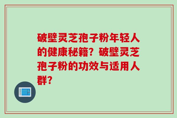 破壁灵芝孢子粉年轻人的健康秘籍？破壁灵芝孢子粉的功效与适用人群？