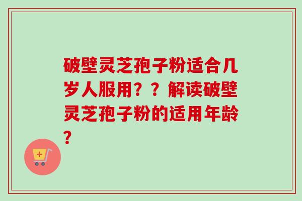 破壁灵芝孢子粉适合几岁人服用？？解读破壁灵芝孢子粉的适用年龄？