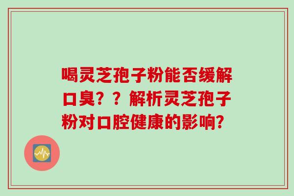喝灵芝孢子粉能否缓解口臭？？解析灵芝孢子粉对口腔健康的影响？