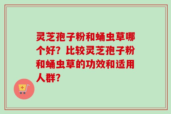 灵芝孢子粉和蛹虫草哪个好?比较灵芝孢子粉和蛹虫草的功效和适用人群?