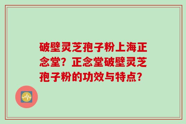 破壁灵芝孢子粉上海正念堂？正念堂破壁灵芝孢子粉的功效与特点？