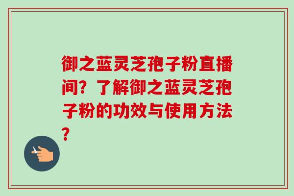 御之蓝灵芝孢子粉直播间?了解御之蓝灵芝孢子粉的功效与使用方法? 御之蓝灵芝孢子粉直播间?了解御之蓝灵芝孢子粉的功效与使用方法?