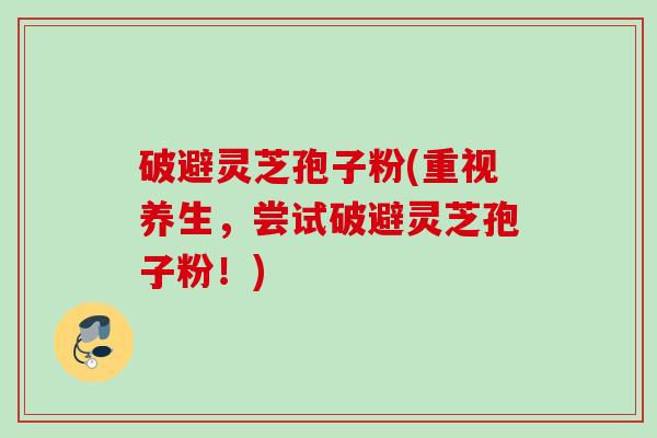 破避灵芝孢子粉(重视养生,尝试破避灵芝孢子粉!)