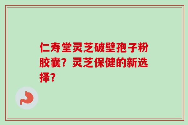 仁寿堂灵芝破壁孢子粉胶囊？灵芝保健的新选择？