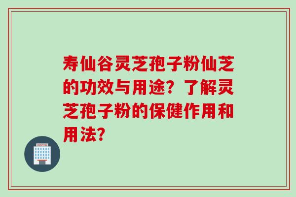 寿仙谷灵芝孢子粉仙芝的功效与用途？了解灵芝孢子粉的保健作用和用法？
