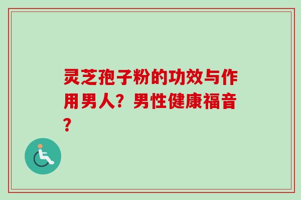 灵芝孢子粉的功效与作用男人?男性健康福音?