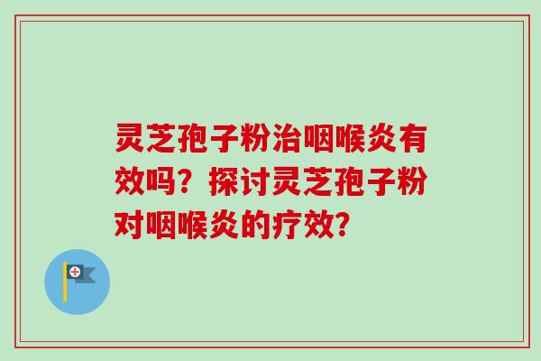 灵芝孢子粉治咽喉炎有效吗?探讨灵芝孢子粉对咽喉炎的疗效?