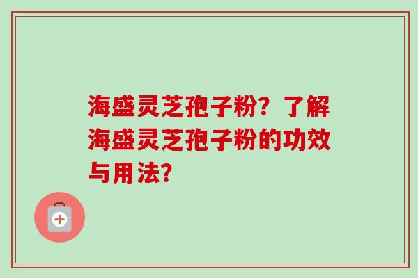海盛灵芝孢子粉?了解海盛灵芝孢子粉的功效与用法? 海盛灵芝孢子粉?了解海盛灵芝孢子粉的功效与用法?