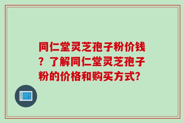 同仁堂灵芝孢子粉价钱？了解同仁堂灵芝孢子粉的价格和购买方式？