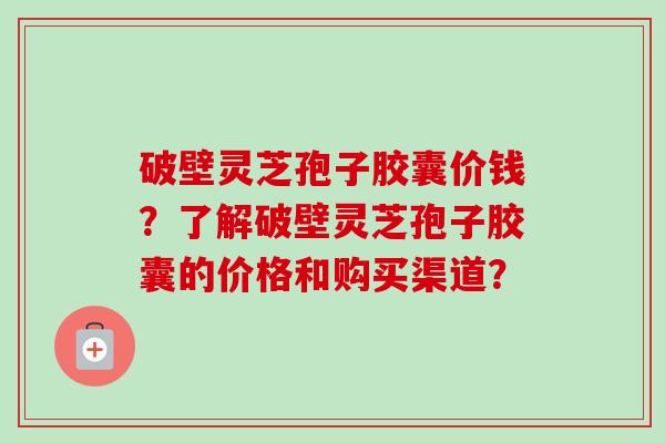破壁灵芝孢子胶囊价钱?了解破壁灵芝孢子胶囊的价格和购买渠道?