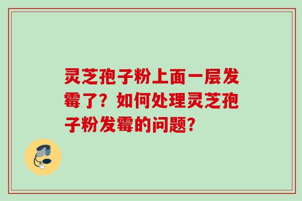 灵芝孢子粉上面一层发霉了?如何处理灵芝孢子粉发霉的问题? 灵芝孢子粉上面一层发霉了?如何处理灵芝孢子粉发霉的问题?