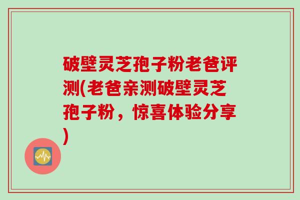 破壁灵芝孢子粉老爸评测(老爸亲测破壁灵芝孢子粉,惊喜体验分享)