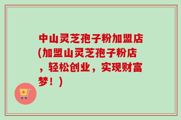 中山灵芝孢子粉加盟店(加盟山灵芝孢子粉店,轻松创业,实现财富梦!)