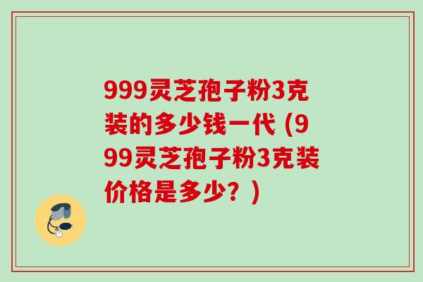 999灵芝孢子粉3克装的多少钱一代 (999灵芝孢子粉3克装价格是多少?)