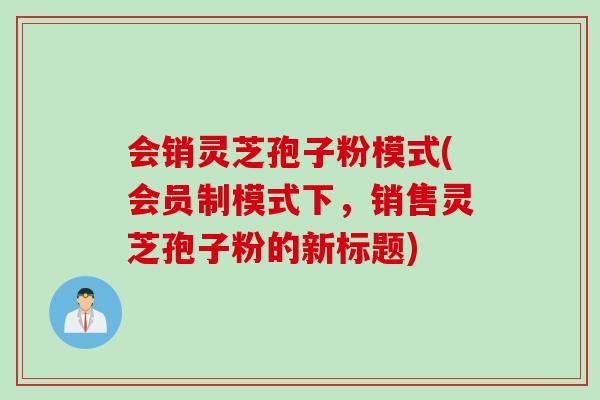 会销灵芝孢子粉模式(会员制模式下,销售灵芝孢子粉的新标题)