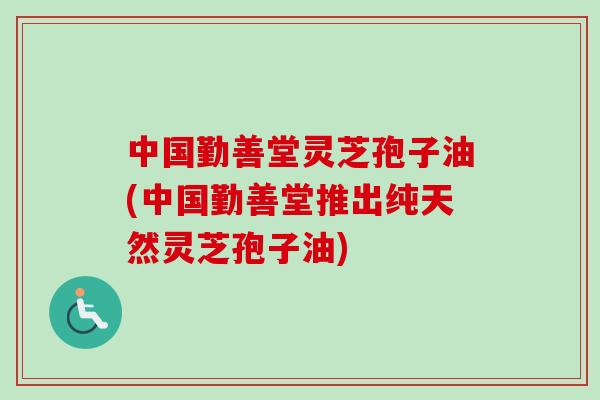 中国勤善堂灵芝孢子油(中国勤善堂推出纯天然灵芝孢子油)