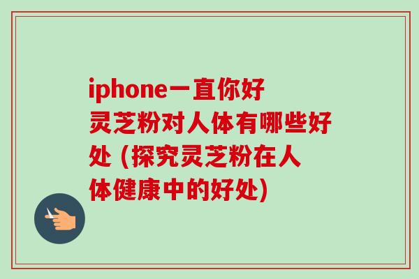 iphone一直你好灵芝粉对人体有哪些好处 (探究灵芝粉在人体健康中的好处)