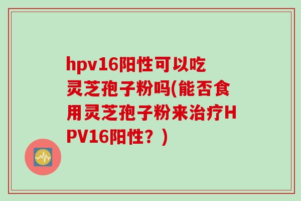 hpv16阳性可以吃灵芝孢子粉吗(能否食用灵芝孢子粉来治疗HPV16阳性?)