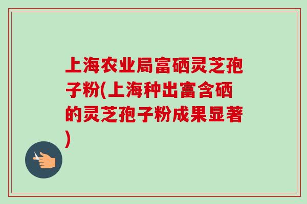 上海农业局富硒灵芝孢子粉(上海种出富含硒的灵芝孢子粉成果显著) 上海农业局富硒灵芝孢子粉(上海种出富含硒的灵芝孢子粉成果显著)