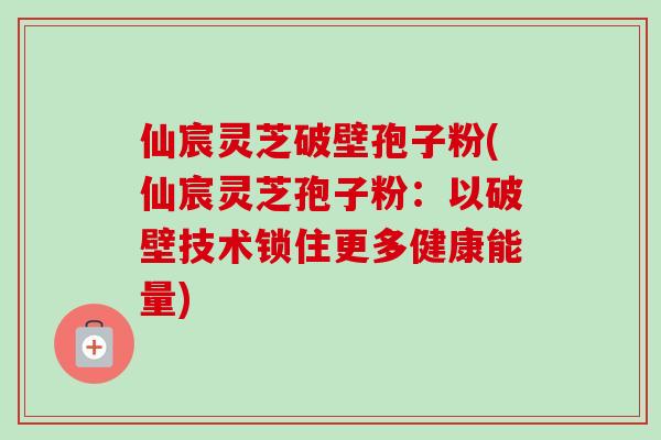 仙宸灵芝破壁孢子粉(仙宸灵芝孢子粉：以破壁技术锁住更多健康能量)