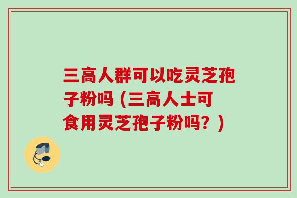 三高人群可以吃灵芝孢子粉吗 (三高人士可食用灵芝孢子粉吗?)