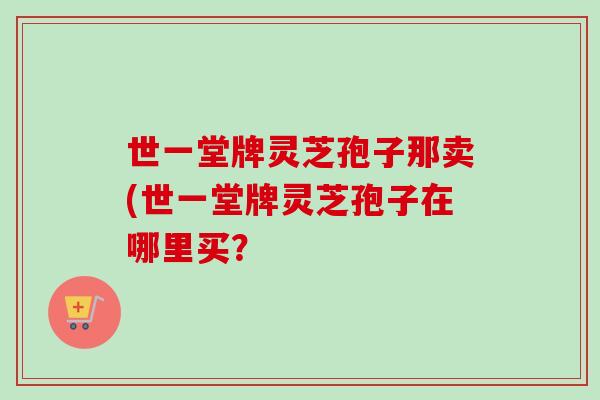 世一堂牌灵芝孢子那卖(世一堂牌灵芝孢子在哪里买?