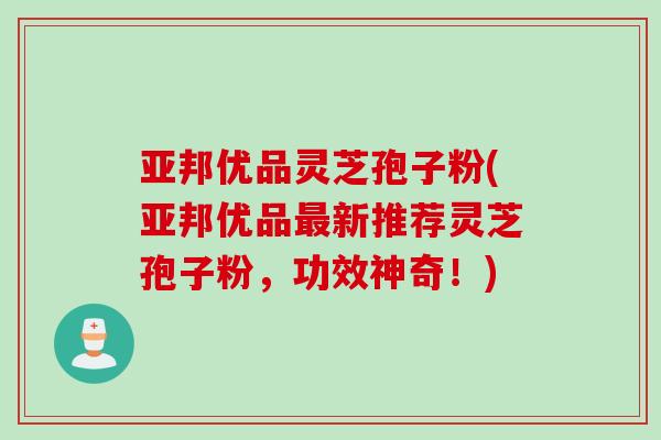 亚邦优品灵芝孢子粉(亚邦优品新推荐灵芝孢子粉，功效神奇！)