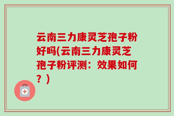 云南三力康灵芝孢子粉好吗(云南三力康灵芝孢子粉评测：效果如何？)