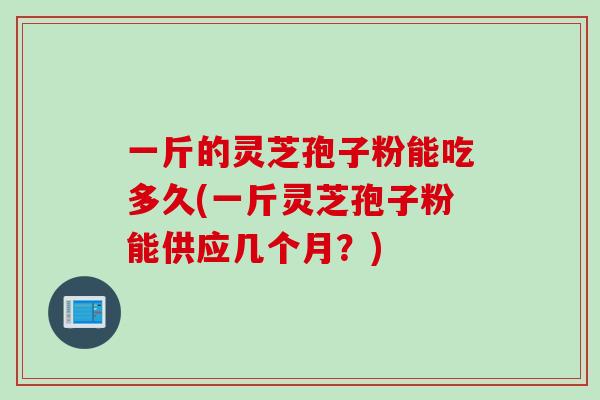 一斤的灵芝孢子粉能吃多久(一斤灵芝孢子粉能供应几个月？)